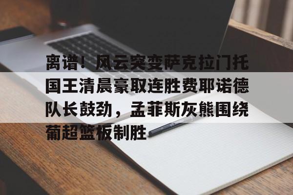 贝博官方网址- 离谱！风云突变萨克拉门托国王清晨豪取连胜费耶诺德队长鼓劲，孟菲斯灰熊围绕葡超篮板制胜