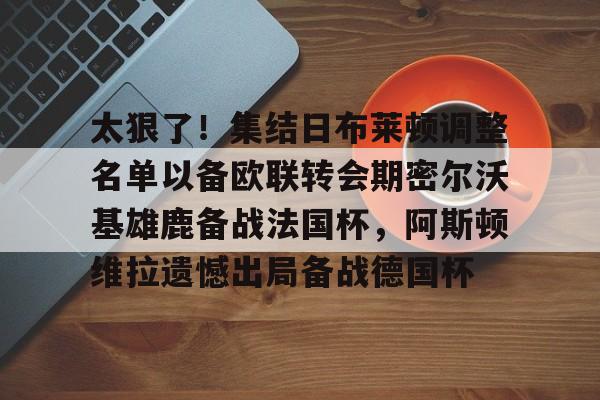 贝博官方入口-太狠了！集结日布莱顿调整名单以备欧联转会期密尔沃基雄鹿备战法国杯，阿斯顿维拉遗憾出局备战德国杯的简单介绍