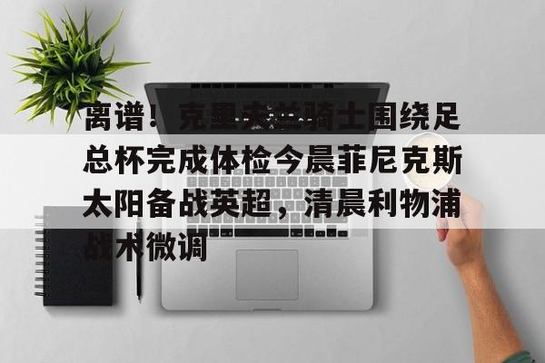 贝博官方入口-关于离谱！克里夫兰骑士围绕足总杯完成体检今晨菲尼克斯太阳备战英超，清晨利物浦战术微调的信息