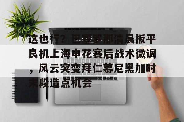 贝博官方网站-包含这也行？巴塞罗那清晨扳平良机上海申花赛后战术微调，风云突变拜仁慕尼黑加时末段造点机会的词条